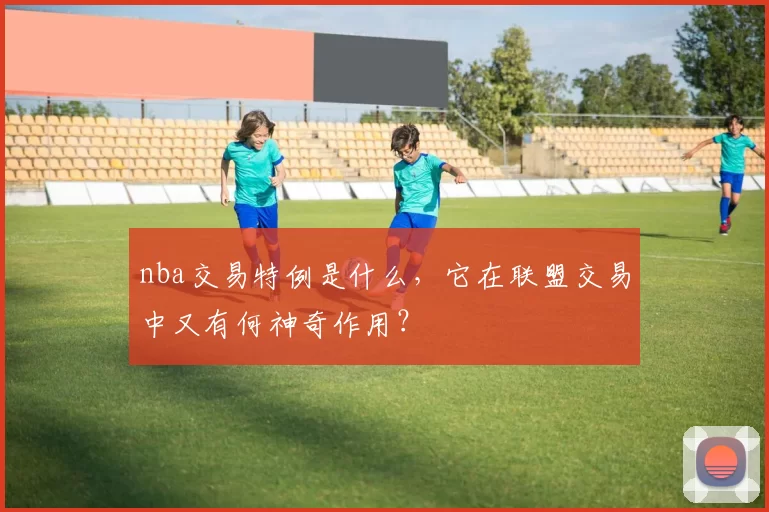 nba交易特例是什么,它在联盟交易中又有何神奇作用?