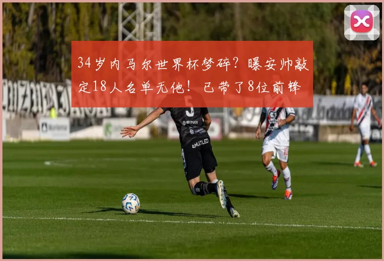 34岁内马尔世界杯梦碎?曝安帅敲定18人名单无他!已带了8位前锋