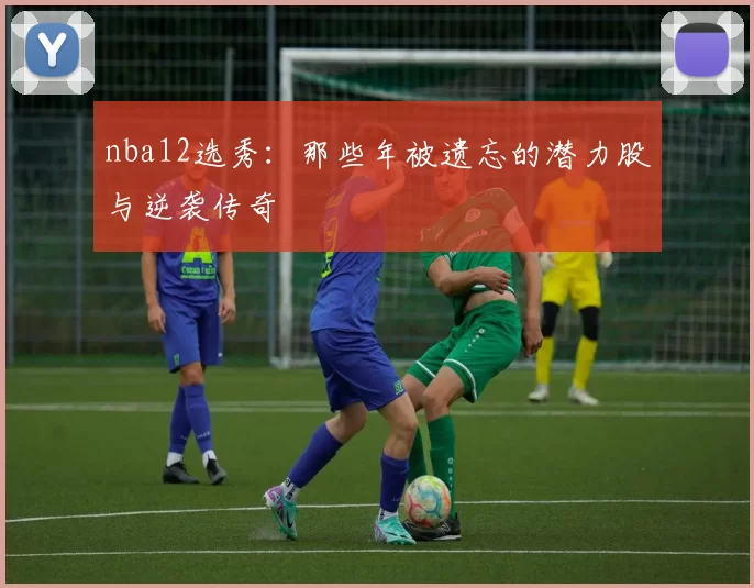 nba12选秀:那些年被遗忘的潜力股与逆袭传奇