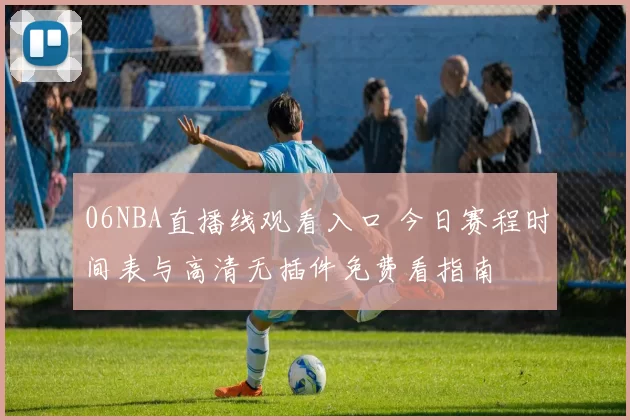 06NBA直播线观看入口 今日赛程时间表与高清无插件免费看指南