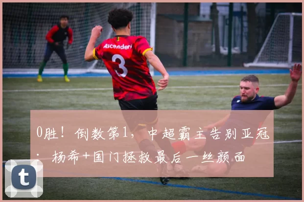 0胜!倒数第1,中超霸主告别亚冠:杨希+国门拯救最后一丝颜面