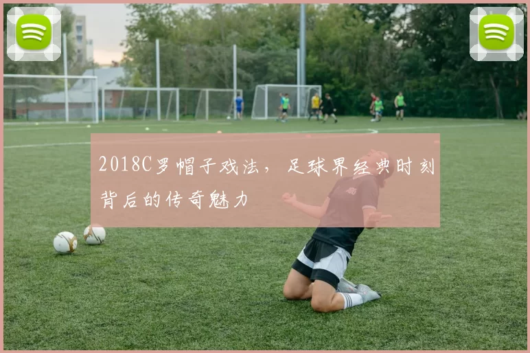 2018C罗帽子戏法，足球界经典时刻背后的传奇魅力
