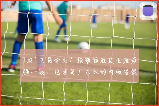 1换1交易徐杰?杨曦皓狂轰生涯最强一战,这才是广东队的内线答案