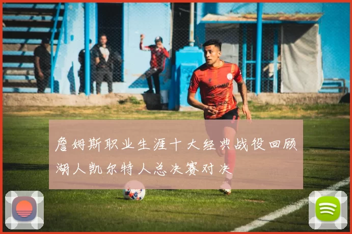 詹姆斯职业生涯十大经典战役回顾湖人凯尔特人总决赛对决