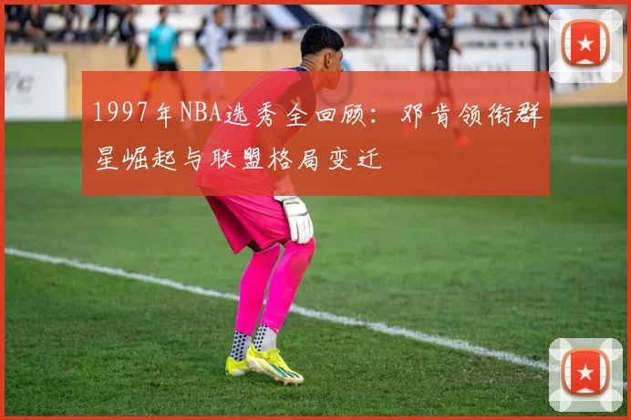 1997年NBA选秀全回顾:邓肯领衔群星崛起与联盟格局变迁