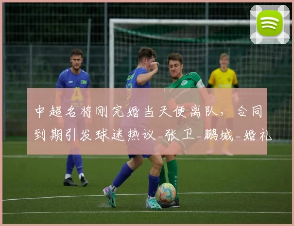 中超名将刚完婚当天便离队,合同到期引发球迷热议_张卫_鹏城_婚礼