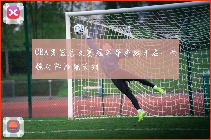 CBA男篮总决赛冠军争夺战开启，两强对阵谁能笑到