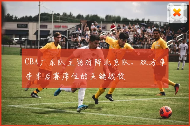 CBA广东队主场对阵北京队,双方争夺季后赛席位的关键战役