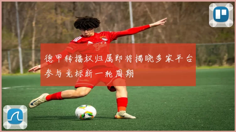 德甲转播权归属即将揭晓多家平台参与竞标新一轮周期