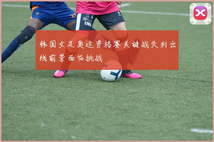 韩国女足奥运资格赛关键战失利出线前景面临挑战