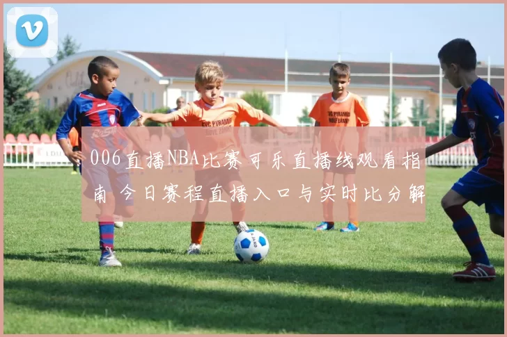 006直播NBA比赛可乐直播线观看指南 今日赛程直播入口与实时比分解析