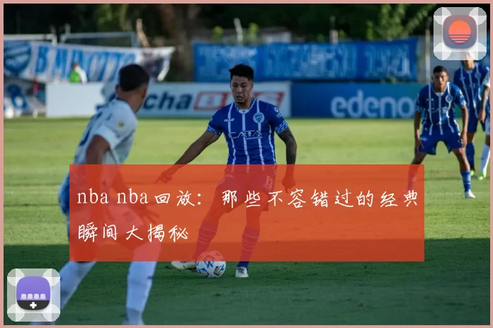 nba nba回放：那些不容错过的经典瞬间大揭秘