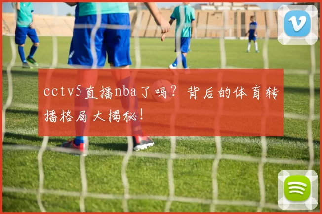 cctv5直播nba了吗？背后的体育转播格局大揭秘！