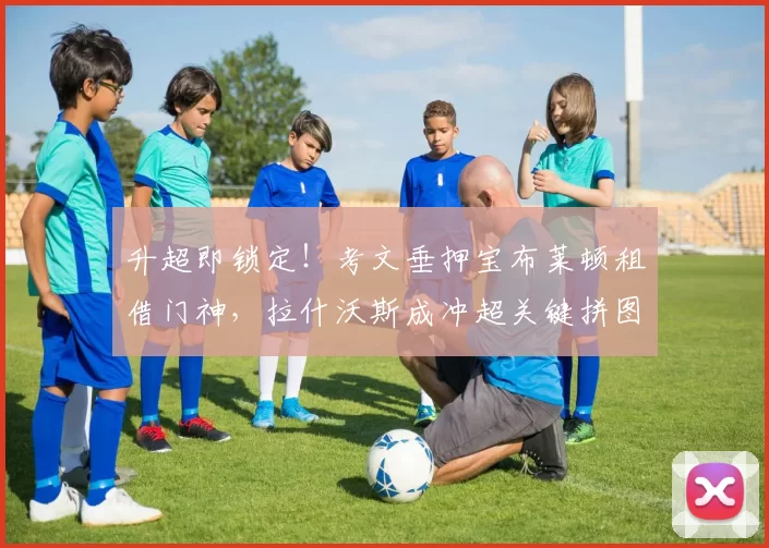 升超即锁定!考文垂押宝布莱顿租借门神,拉什沃斯成冲超关键拼图_英冠_兰帕德_英超