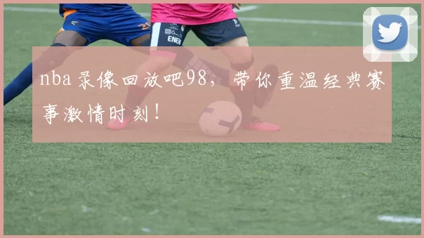 nba录像回放吧98,带你重温经典赛事激情时刻!