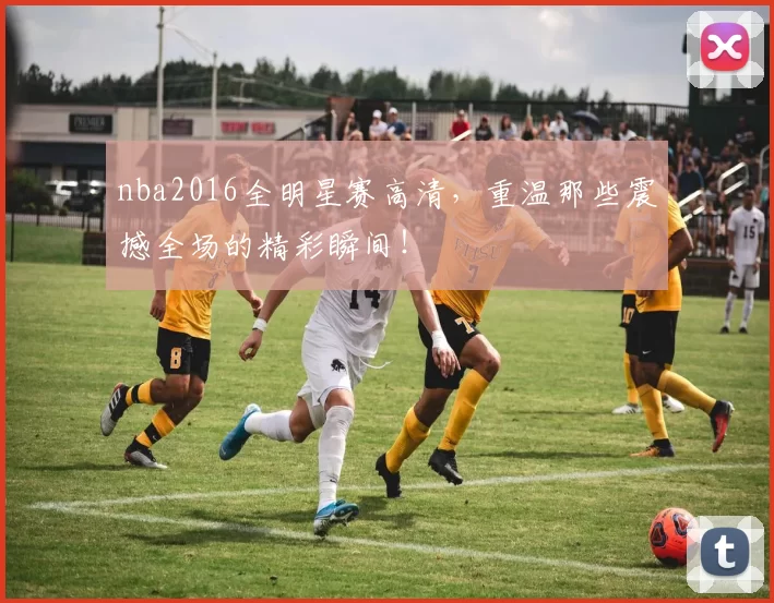 nba2016全明星赛高清，重温那些震撼全场的精彩瞬间！