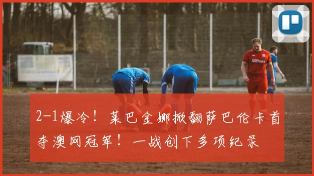 2-1爆冷！莱巴金娜掀翻萨巴伦卡首夺澳网冠军！一战创下多项纪录