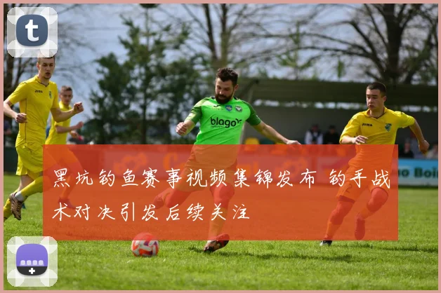 黑坑钓鱼赛事视频集锦发布 钓手战术对决引发后续关注