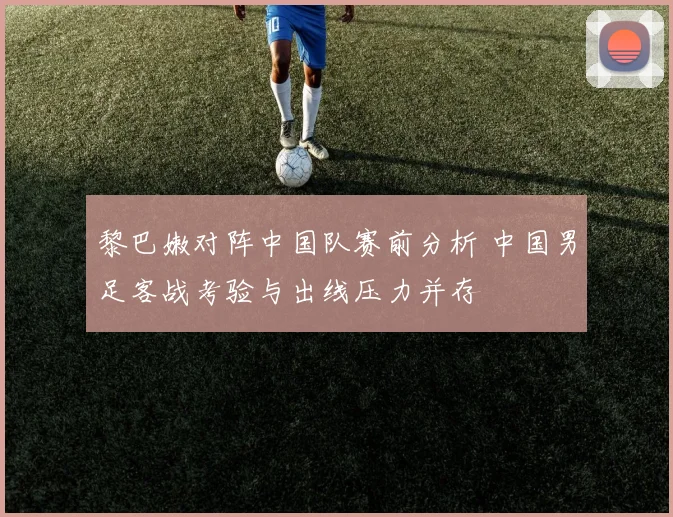 黎巴嫩对阵中国队赛前分析 中国男足客战考验与出线压力并存