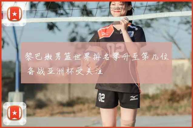 黎巴嫩男篮世界排名攀升至第几位 备战亚洲杯受关注