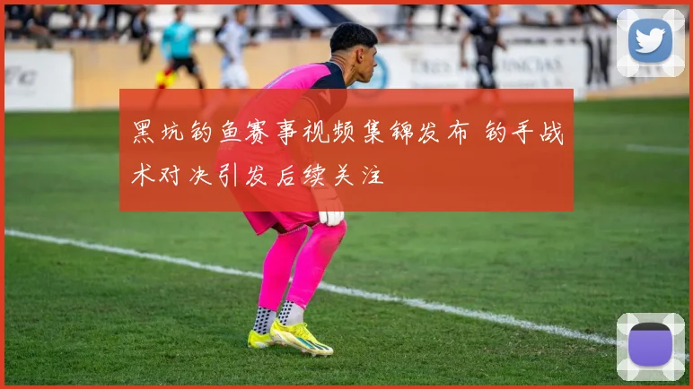 黑坑钓鱼赛事视频集锦发布 钓手战术对决引发后续关注