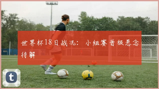 世界杯18日战况:小组赛晋级悬念待解